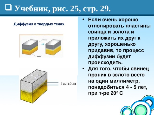 Учебник, рис. 25, стр. 29. Если очень хорошо отполировать пластины свинца и золота и приложить их друг к другу, хорошенько придавив, то процесс диффузии будет происходить. Для того, чтобы свинец проник в золото всего на один миллиметр, понадобиться 4 - 5 лет, при т-ре 20 0 С 