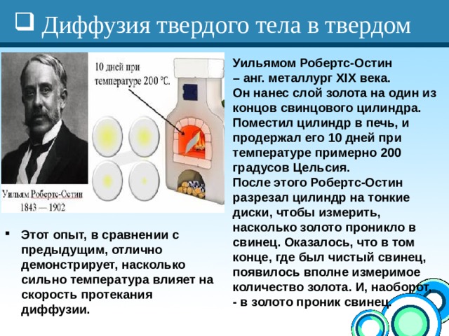 Диффузия твердого тела в твердом Уильямом Робертс-Остин – анг. металлург XIX века. Он нанес слой золота на один из концов свинцового цилиндра. Поместил цилиндр в печь, и продержал его 10 дней при температуре примерно 200 градусов Цельсия. После этого Робертс-Остин разрезал цилиндр на тонкие диски, чтобы измерить, насколько золото проникло в свинец. Оказалось, что в том конце, где был чистый свинец, появилось вполне измеримое количество золота. И, наоборот, - в золото проник свинец.  Этот опыт, в сравнении с предыдущим, отлично демонстрирует, насколько сильно температура влияет на скорость протекания диффузии. 