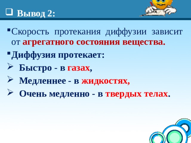 Вывод 2: Скорость протекания диффузии зависит от агрегатного состояния вещества. Диффузия протекает:  Быстро - в газах ,  Медленнее - в жидкостях,  Очень медленно - в твердых телах .  