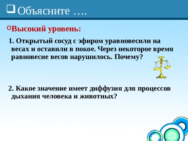 Объясните …. Высокий уровень:  1. Открытый сосуд с эфиром уравновесили на весах и оставили в покое. Через некоторое время равновесие весов нарушилось. Почему?    2. Какое значение имеет диффузия для процессов дыхания человека и животных? 