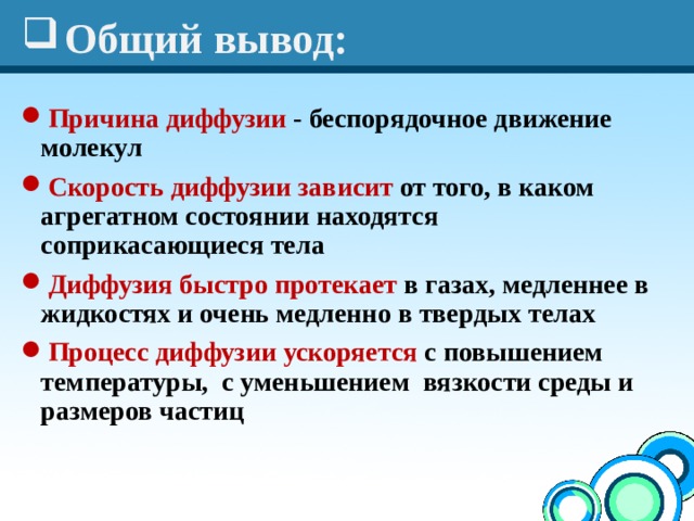 Общий вывод: Причина диффузии - беспорядочное движение молекул Скорость диффузии зависит от того, в каком агрегатном состоянии находятся соприкасающиеся тела Диффузия быстро протекает в газах, медленнее в жидкостях и очень медленно в твердых телах Процесс диффузии ускоряется с повышением температуры, с уменьшением вязкости среды и размеров частиц  
