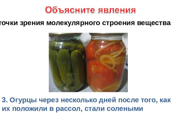 с точки зрения молекулярного строения вещества 3. Огурцы через несколько дней после того, как их положили в рассол, стали солеными 