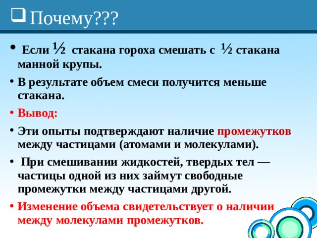 Почему???  Если ½ стакана гороха смешать с ½ стакана манной крупы. В результате объем смеси получится меньше стакана. Вывод: Эти опыты подтверждают наличие промежутков между частицами (атомами и молекулами).  При смешивании жидкостей, твердых тел — частицы одной из них займут свободные промежутки между частицами другой.   Изменение объема свидетельствует о наличии между молекулами промежутков. 