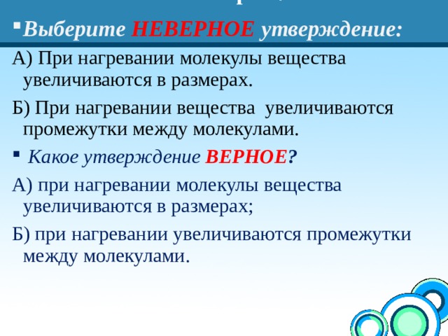 Повторим! Выберите  НЕВЕРНОЕ  утверждение: А) При нагревании молекулы вещества увеличиваются в размерах. Б) При нагревании вещества увеличиваются промежутки между молекулами.  Какое утверждение ВЕРНОЕ ? А) при нагревании молекулы вещества увеличиваются в размерах; Б) при нагревании увеличиваются промежутки между молекулами. 