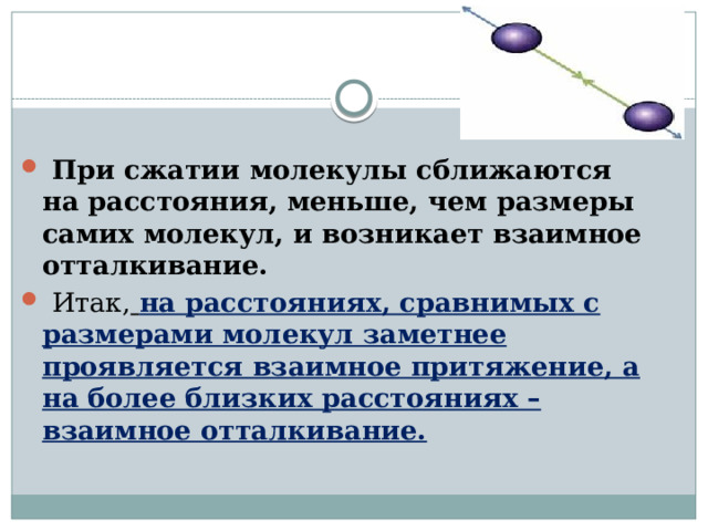   При сжатии молекулы сближаются на расстояния, меньше, чем размеры самих молекул, и возникает взаимное отталкивание.   Итак,   на расстояниях, сравнимых с размерами молекул заметнее проявляется взаимное притяжение, а на более близких расстояниях – взаимное отталкивание. 