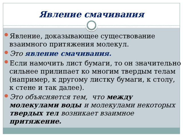 Явление смачивания Явление, доказывающее существование взаимного притяжения молекул.  Это явление смачивания. Если намочить лист бумаги, то он значительно сильнее прилипает ко многим твердым телам (например, к другому листку бумаги, к столу, к стене и так далее).  Это объясняется тем, что между молекулами воды и молекулами некоторых твердых тел возникает взаимное притяжение.   