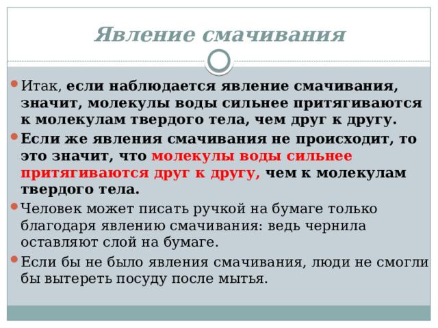 Явление смачивания Итак,  если наблюдается явление смачивания, значит, молекулы воды сильнее притягиваются к молекулам твердого тела, чем друг к другу. Если же явления смачивания не происходит, то это значит, что молекулы воды сильнее притягиваются друг к другу, чем к молекулам твердого тела. Человек может писать ручкой на бумаге только благодаря явлению смачивания: ведь чернила оставляют слой на бумаге. Если бы не было явления смачивания, люди не смогли бы вытереть посуду после мытья. 