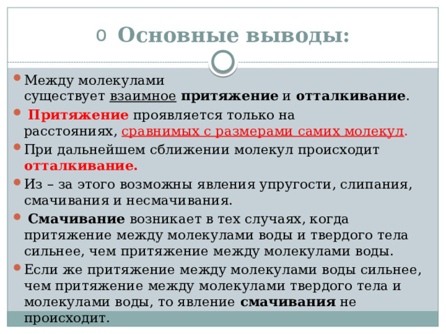Основные выводы: Между молекулами существует  взаимное   притяжение  и  отталкивание .   Притяжение   проявляется только на расстояниях,  сравнимых с размерами самих молекул . При дальнейшем сближении молекул происходит отталкивание. Из – за этого возможны явления упругости, слипания, смачивания и несмачивания.   Смачивание  возникает в тех случаях, когда притяжение между молекулами воды и твердого тела сильнее, чем притяжение между молекулами воды. Если же притяжение между молекулами воды сильнее, чем притяжение между молекулами твердого тела и молекулами воды, то явление  смачивания  не происходит. 