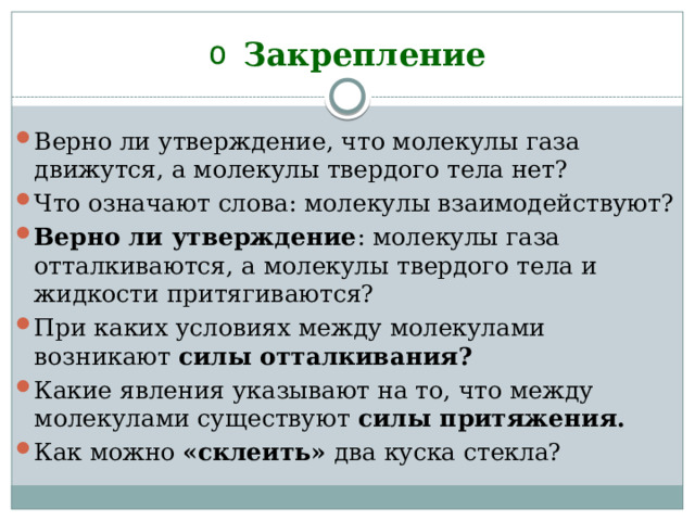 Закрепление Верно ли утверждение, что молекулы газа движутся, а молекулы твердого тела нет? Что означают слова: молекулы взаимодействуют? Верно ли утверждение : молекулы газа отталкиваются, а молекулы твердого тела и жидкости притягиваются? При каких условиях между молекулами возникают силы оттал­кивания? Какие явления указывают на то, что между молекулами сущест­вуют силы притяжения. Как можно «склеить» два куска стекла?  