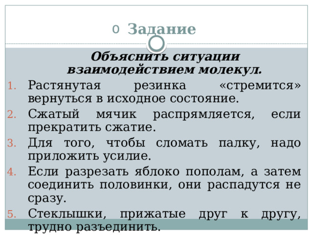 Задание  Объяснить ситуации взаимодействием молекул. Растянутая резинка «стремится» вернуться в исходное состояние. Сжатый мячик распрямляется, если прекратить сжатие. Для того, чтобы сломать палку, надо приложить усилие. Если разрезать яблоко пополам, а затем соединить половинки, они распадутся не сразу. Стеклышки, прижатые друг к другу, трудно разъединить. 