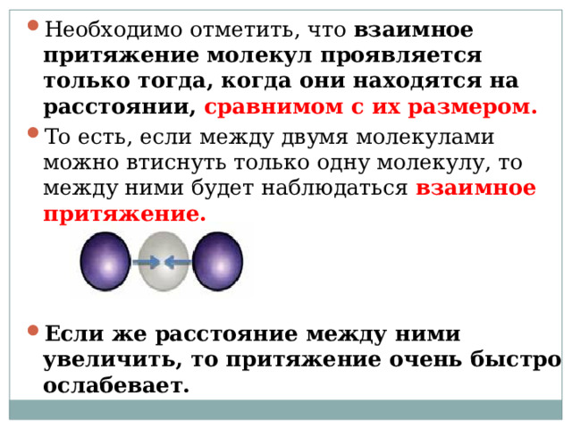 Необходимо отметить, что  взаимное притяжение молекул проявляется только тогда, когда они находятся на расстоянии, сравнимом с их размером.   То есть, если между двумя молекулами можно втиснуть только одну молекулу, то между ними будет наблюдаться взаимное притяжение.    Если же расстояние между ними увеличить, то притяжение очень быстро ослабевает.   