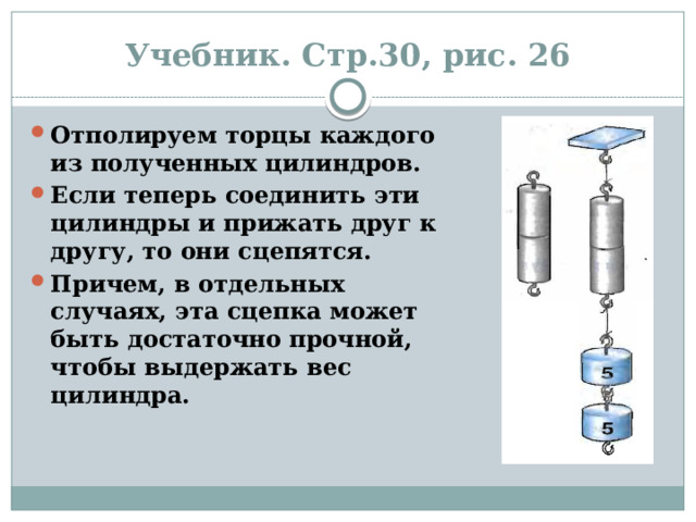 Учебник. Стр.30, рис. 26 Отполируем торцы каждого из полученных цилиндров. Если теперь соединить эти цилиндры и прижать друг к другу, то они сцепятся. Причем, в отдельных случаях, эта сцепка может быть достаточно прочной, чтобы выдержать вес цилиндра. 
