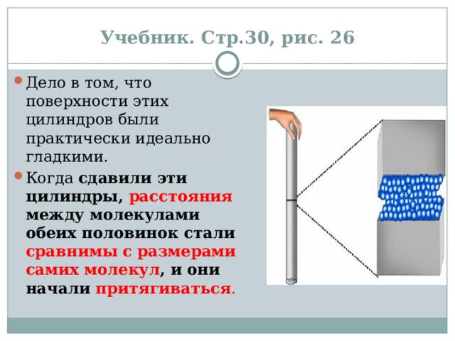Учебник. Стр.30, рис. 26 Дело в том, что поверхности этих цилиндров были практически идеально гладкими. Когда  сдавили эти цилиндры, расстояния между молекулами обеих половинок стали сравнимы с размерами самих молекул , и они начали притягиваться . 