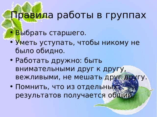 Правила работы в группах Выбрать старшего. Уметь уступать, чтобы никому не было обидно. Работать дружно: быть внимательными друг к другу, вежливыми, не мешать друг другу. Помнить, что из отдельных результатов получается общий. 