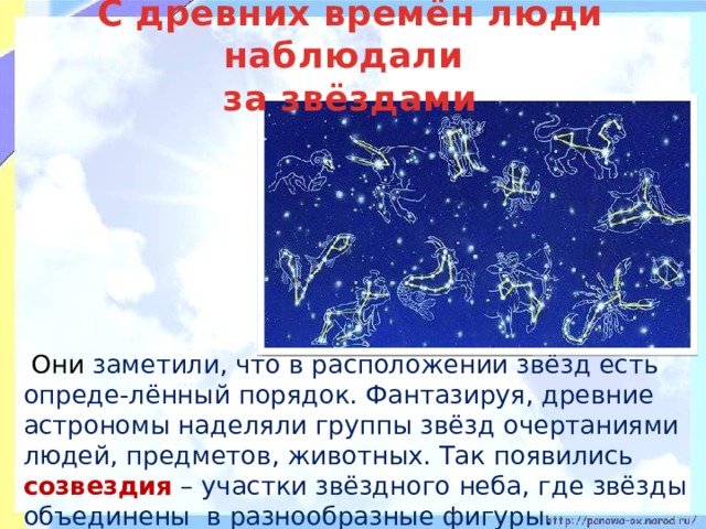 С древних времён люди наблюдали  за звёздами   Они заметили, что в расположении звёзд есть опреде-лённый порядок. Фантазируя, древние астрономы наделяли группы звёзд очертаниями людей, предметов, животных. Так появились созвездия – участки звёздного неба, где звёзды объединены в разнообразные фигуры. 