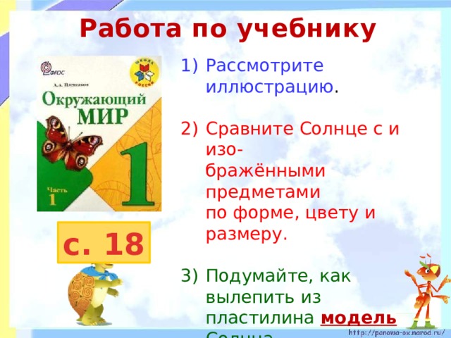Работа по учебнику Рассмотрите иллюстрацию . 2)  Сравните Солнце с и изо-  бражёнными предметами  по форме, цвету и размеру. 3)  Подумайте, как вылепить из  пластилина модель  Солнца. 4)  Чем модель будет похожа на настоящее Солнце, а чем будет отличаться? с. 18 