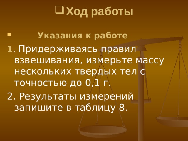 Ход работы    Указания к работе 1 . Придерживаясь правил взвешивания , измерьте массу несколь ­ ких твердых тел с точностью до 0,1 г . 2. Результаты измерений запишите в таблицу 8. 