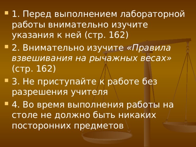 1. Перед выполнением лабораторной работы внимательно изучите указания к ней (стр. 162) 2. Внимательно изучите «Правила взвешивания на рычажных весах» (стр. 162) 3. Не приступайте к работе без разрешения учителя 4. Во время выполнения работы на столе не должно быть никаких посторонних предметов  