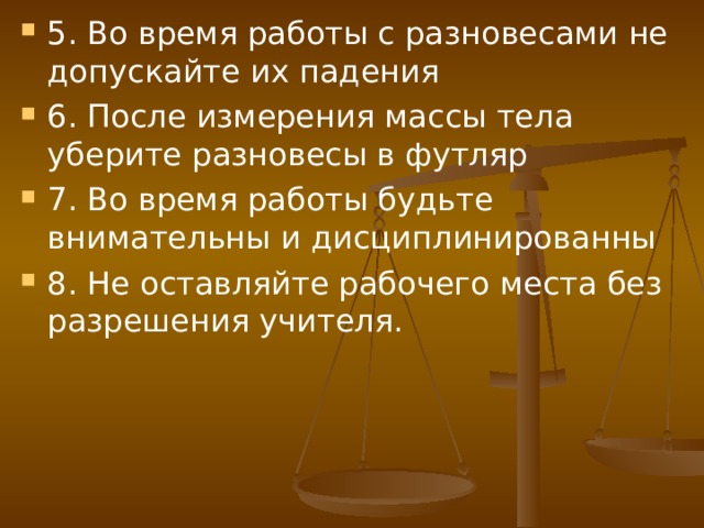 5. Во время работы с разновесами не допускайте их падения 6. После измерения массы тела уберите разновесы в футляр 7. Во время работы будьте внимательны и дисциплинированны 8. Не оставляйте рабочего места без разрешения учителя.  