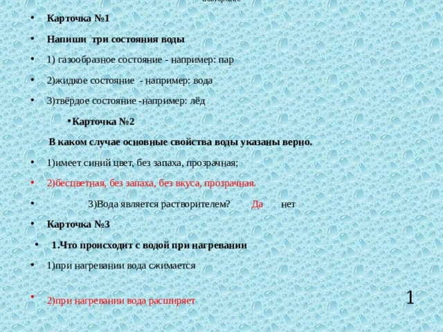 повторение Карточка №1 Напиши три состояния воды 1) газообразное состояние - например: пар 2)жидкое состояние - например: вода 3)твёрдое состояние -например: лёд Карточка №2  В каком случае основные свойства воды указаны верно. 1)имеет синий цвет, без запаха, прозрачная; 2)бесцветная, без запаха, без вкуса, прозрачная.  3)Вода является растворителем? Да нет Карточка №3 1.Что происходит с водой при нагревании 1)при нагревании вода сжимается 2)при нагревании вода расширяет   1 