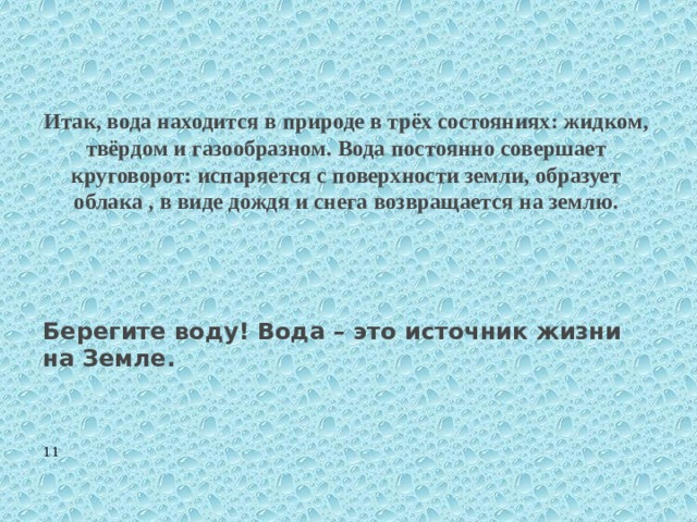    Итак, вода находится в природе в трёх состояниях: жидком, твёрдом и газообразном. Вода постоянно совершает круговорот: испаряется с поверхности земли, образует облака , в виде дождя и снега возвращается на землю.      Берегите воду! Вода – это источник жизни на Земле.  11 