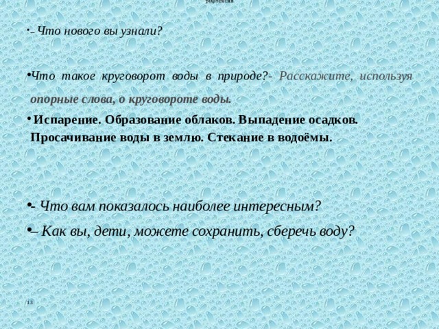 рефлексия – Что нового вы узнали?  Что такое круговорот воды в природе? - Расскажите, используя опорные слова, о круговороте воды.  Испарение. Образование облаков. Выпадение осадков. Просачивание воды в землю. Стекание в водоёмы.  - Что вам показалось наиболее интересным? – Как вы, дети, можете сохранить, сберечь воду? 13 