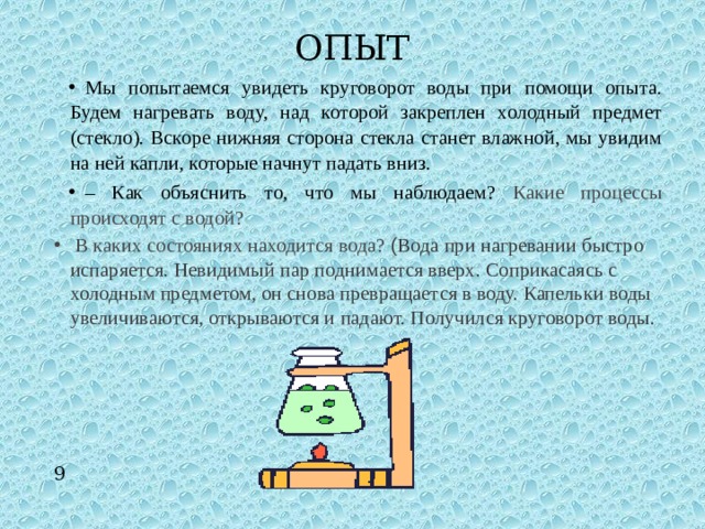 ОПЫТ Мы попытаемся увидеть круговорот воды при помощи опыта. Будем нагревать воду, над которой закреплен холодный предмет (стекло). Вскоре нижняя сторона стекла станет влажной, мы увидим на ней капли, которые начнут падать вниз. – Как объяснить то, что мы наблюдаем? Какие процессы происходят с водой?  В каких состояниях находится вода? ( Вода при нагревании быстро испаряется. Невидимый пар поднимается вверх. Соприкасаясь с холодным предметом, он снова превращается в воду. Капельки воды увеличиваются, открываются и падают. Получился круговорот воды. 9 