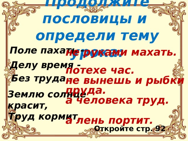 Продолжите пословицы и  определи тему урока: Поле пахать - не руками махать.  потехе час. не вынешь и рыбки из пруда. а человека труд.  а лень портит.   Делу время - Без труда - Землю солнце красит,   Труд кормит, Откройте стр. 92 