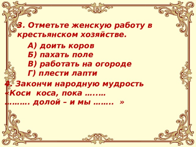 3. Отметьте женскую работу в крестьянском хозяйстве.    А) доить коров Б) пахать поле В) работать на огороде Г) плести лапти   4. Закончи народную мудрость «Коси коса, пока …..… ……… . долой – и мы …….. »  