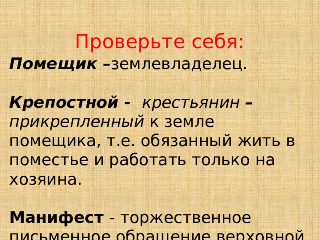 Проверьте себя: Помещик – землевладелец. Крепостной - крестьянин –  прикрепленный к земле помещика, т.е. обязанный жить в поместье и работать только на хозяина. Манифест - торжественное письменное обращение верховной власти к населению. 