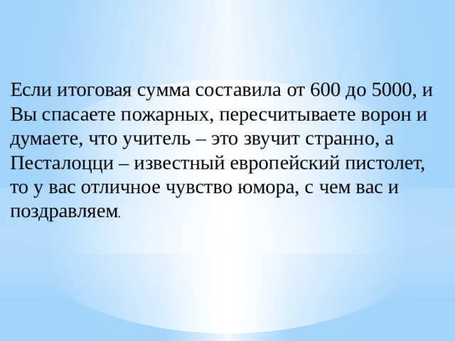 Если итоговая сумма составила от 600 до 5000, и Вы спасаете пожарных, пересчитываете ворон и думаете, что учитель – это звучит странно, а Песталоцци – известный европейский пистолет, то у вас отличное чувство юмора, с чем вас и поздравляем . 