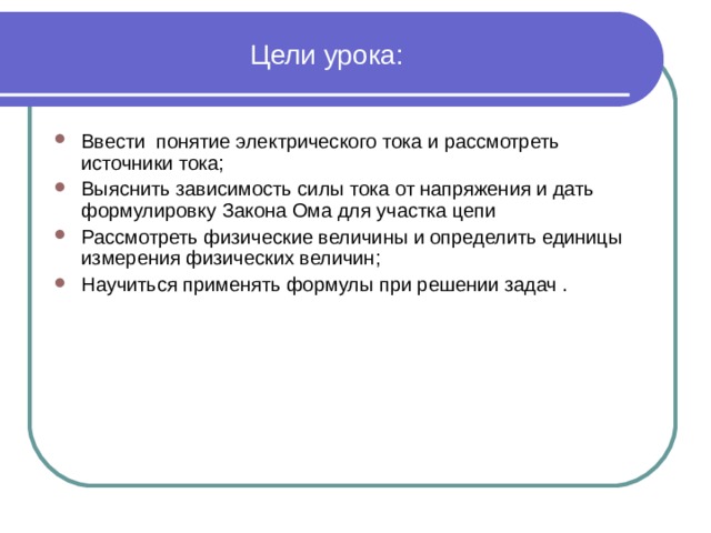 Цели урока: Ввести понятие электрического тока и рассмотреть источники тока; Выяснить зависимость силы тока от напряжения и дать формулировку Закона Ома для участка цепи Рассмотреть физические величины и определить единицы измерения физических величин; Научиться применять формулы при решении задач . 