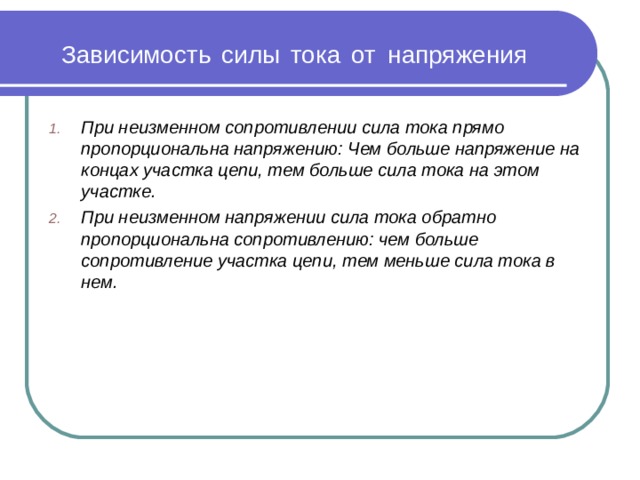 Зависимость  силы  тока  от  напряжения При неизменном сопротивлении сила тока прямо пропорциональна напряжению: Чем больше напряжение на концах участка цепи, тем больше сила тока на этом участке. При неизменном напряжении сила тока обратно пропорциональна сопротивлению: чем больше сопротивление участка цепи, тем меньше сила тока в нем.  