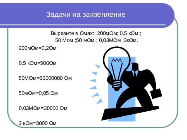Задачи на закрепление Выразите в Омах: 200мОм; 0,5 кОм ; 50 Мом ;50 мОм ; 0,03МОм ;3кОм. 200мОм=0,2Ом 0,5 кОм=500Ом 50МОм=50000000 Ом 50мОм=0,05 Ом 0,03МОм=30000 Ом 3 кОм=3000 Ом 