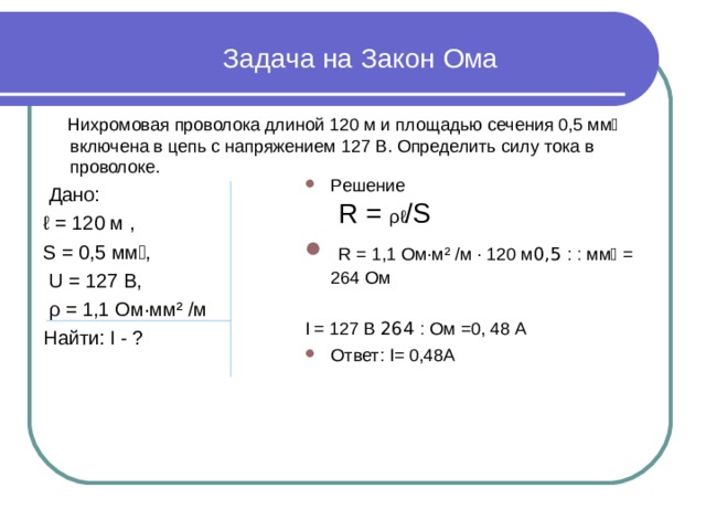  Задача на Закон Ома  Нихромовая проволока длиной 120 м и площадью сечения 0,5 мм включена в цепь с напряжением 127 В. Определить силу тока в проволоке.  Дано: ℓ = 120 м , S = 0,5 мм,  U = 127 В,  ρ = 1,1 Ом · мм ² /м Найти: I - ? Решение  R = ρℓ /S  R = 1,1 Ом · м ² /м · 120 м ׃  :  0,5 мм = 264 Ом  I = 127 В ׃  264 Ом =0, 48 А Ответ: I= 0,48А 