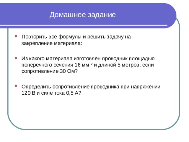 Домашнее задание Повторить все формулы и решить задачу на закрепление материала: Из какого материала изготовлен проводник площадью поперечного сечения 16 мм ² и длиной 5 метров, если сопротивление 30 Ом? Определить сопротивление проводника при напряжении 120 В и силе тока 0,5 А? 