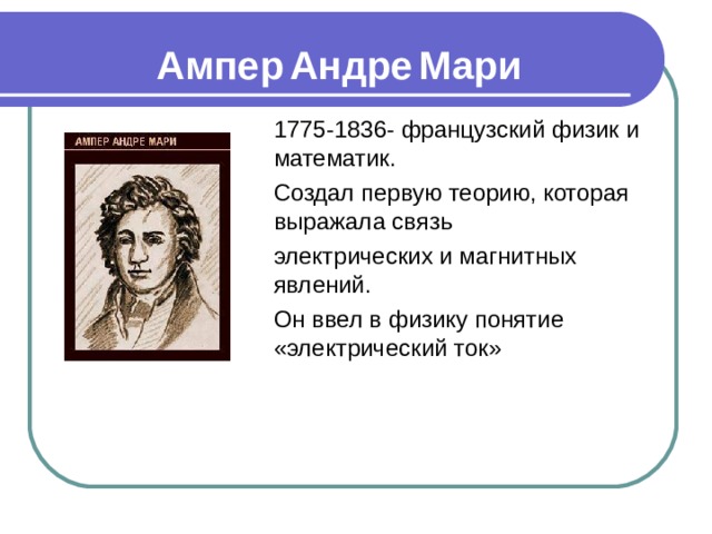 Ампер  Андре  Мари 1775-1836- французский физик и математик. Создал первую теорию, которая выражала связь электрических и магнитных явлений. Он ввел в физику понятие «электрический ток» 
