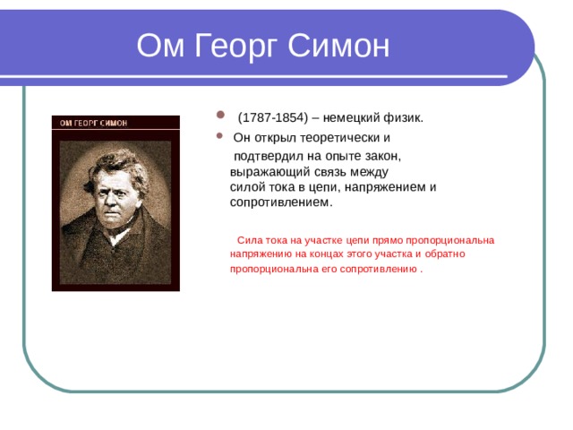 Ом Георг Симон   (1787-1854) – немецкий физик.  Он открыл теоретически и  подтвердил на опыте закон, выражающий связь между силой тока в цепи, напряжением и сопротивлением.   Сила тока на участке цепи прямо пропорциональна напряжению на концах этого участка и обратно пропорциональна его сопротивлению .  