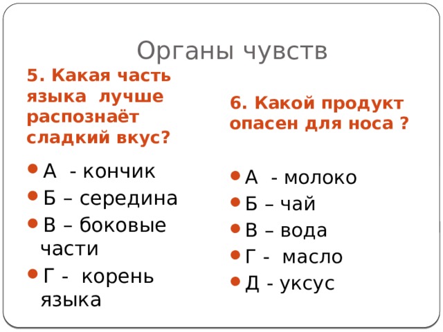 Органы чувств 6. Какой продукт опасен для носа ? 5. Какая часть языка лучше распознаёт сладкий вкус? А - кончик Б – середина В – боковые части Г - корень языка А - молоко Б – чай В – вода Г - масло Д - уксус 