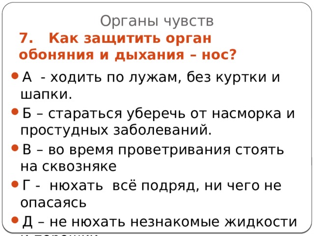 Органы чувств 7. Как защитить орган обоняния и дыхания – нос? А - ходить по лужам, без куртки и шапки. Б – стараться уберечь от насморка и простудных заболеваний. В – во время проветривания стоять на сквозняке Г - нюхать всё подряд, ни чего не опасаясь Д – не нюхать незнакомые жидкости и порошки. 