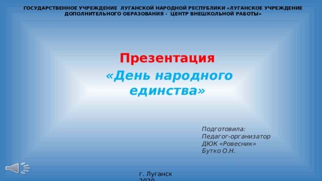 ГОСУДАРСТВЕННОЕ УЧРЕЖДЕНИЕ ЛУГАНСКОЙ НАРОДНОЙ РЕСПУБЛИКИ «ЛУГАНСКОЕ УЧРЕЖДЕНИЕ ДОПОЛНИТЕЛЬНОГО ОБРАЗОВАНИЯ - ЦЕНТР ВНЕШКОЛЬНОЙ РАБОТЫ»   Презентация «День народного единства»  Подготовила: Педагог-организатор ДЮК «Ровесник» Бутко О.Н. г. Луганск 2020 
