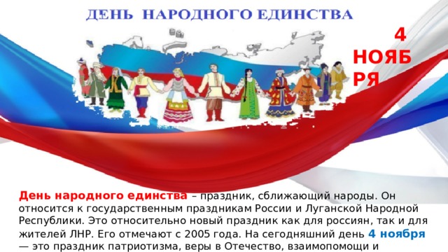  4 НОЯБРЯ День народного единства – праздник, сближающий народы. Он относится к государственным праздникам России и Луганской Народной Республики. Это относительно новый праздник как для россиян, так и для жителей ЛНР. Его отмечают с 2005 года. На сегодняшний день 4 ноября  — это праздник патриотизма, веры в Отечество, взаимопомощи и единения всех российских народов. 