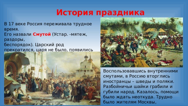 История праздника В 17 веке Россия переживала трудное время. Его назвали Смутой (Устар. -мятеж, раздоры, беспорядок). Царский род прекратился, царя не было, появились самозванцы, старавшиеся силой захватить власть и престол.   Воспользовавшись внутренними смутами, в Россию вторглись иностранцы – шведы и поляки. Разбойничьи шайки грабили и губили народ. Казалось, помощи было ждать неоткуда. Трудно было жителям Москвы, захватчики разрушили их дома, осквернили храмы. 