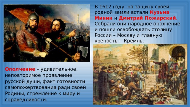 В 1612 году на защиту своей родной земли встали Кузьма Минин и Дмитрий Пожарский . Собрали они народное ополчение и пошли освобождать столицу России – Москву и главную крепость - Кремль. Ополчение – удивительное, неповторимое проявление русской души, факт готовности самопожертвования ради своей Родины, стремление к миру и справедливости. 