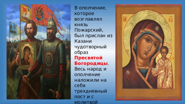 В ополчение, которое возглавлял князь Пожарский, был прислан из Казани чудотворный образ Пресвятой Богородицы . Весь народ и ополчение наложили на себя трехдневный пост и с молитвой обратились к Господу. И молитва была услышана. 