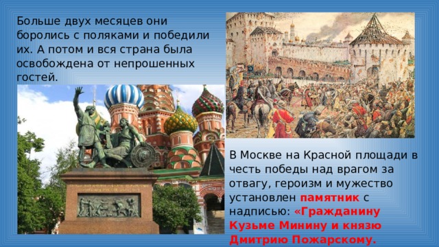 Больше двух месяцев они боролись с поляками и победили их. А потом и вся страна была освобождена от непрошенных гостей. В Москве на Красной площади в честь победы над врагом за отвагу, героизм и мужество установлен памятник с надписью: «Гражданину Кузьме Минину и князю Дмитрию Пожарскому. Благодарная Россия». 