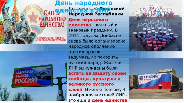 День народного единства в ЛНР Для жителей Луганской Народной Республики День народного единства – важный и знаковый праздник. В 2014 году, на Донбассе снова было организовано народное ополчение против врагов, задумавших покорить русский народ. Жители ЛНР вынуждены были встать на защиту своей свободы, культуры и великого русского слова . Именно поэтому 4 ноября для жителей ЛНР - это еще и день единства с братской Россией, которая прилагает все усилия, чтобы помочь Донбассу победить в этой войне. 