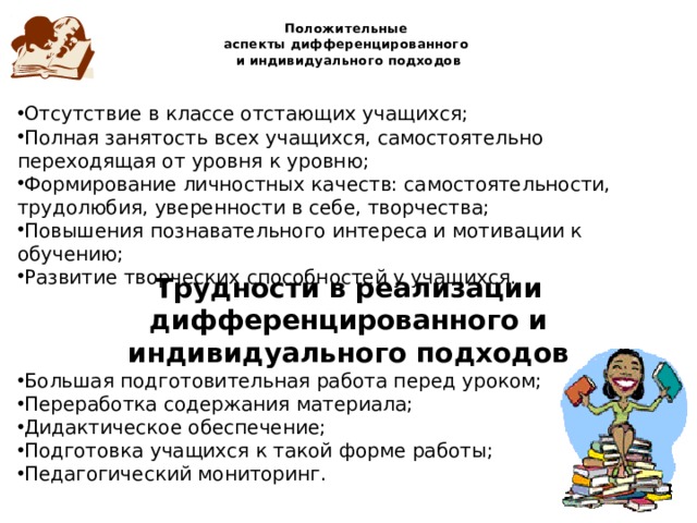 Положительные  аспекты дифференцированного  и индивидуального подходов Отсутствие в классе отстающих учащихся; Полная занятость всех учащихся, самостоятельно переходящая от уровня к уровню; Формирование личностных качеств: самостоятельности, трудолюбия, уверенности в себе, творчества; Повышения познавательного интереса и мотивации к обучению; Развитие творческих способностей у учащихся. Трудности в реализации дифференцированного и индивидуального подходов Большая подготовительная работа перед уроком; Переработка содержания материала; Дидактическое обеспечение; Подготовка учащихся к такой форме работы; Педагогический мониторинг. 