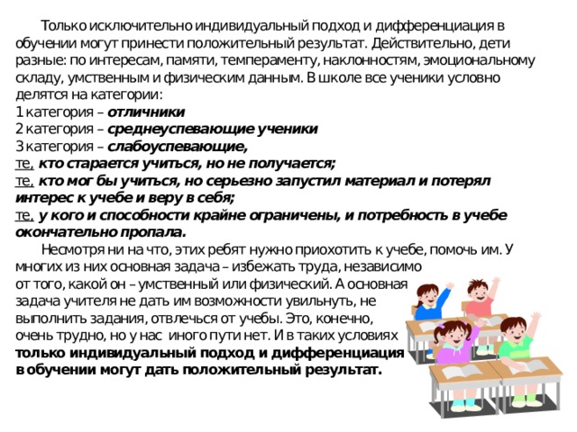  Только исключительно индивидуальный подход и дифференциация в обучении могут принести положительный результат. Действительно, дети разные: по интересам, памяти, темпераменту, наклонностям, эмоциональному складу, умственным и физическим данным. В школе все ученики условно делятся на категории: 1 категория – отличники 2 категория – среднеуспевающие ученики 3 категория – слабоуспевающие, те,  кто старается учиться, но не получается; те,  кто мог бы учиться, но серьезно запустил материал и потерял интерес к учебе и веру в себя; те,  у кого и способности крайне ограничены, и потребность в учебе окончательно пропала.  Несмотря ни на что, этих ребят нужно приохотить к учебе, помочь им. У многих из них основная задача – избежать труда, независимо от того, какой он – умственный или физический. А основная задача учителя не дать им возможности увильнуть, не выполнить задания, отвлечься от учебы. Это, конечно, очень трудно, но у нас иного пути нет. И в таких условиях только индивидуальный подход и дифференциация в обучении могут дать положительный результат. 