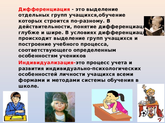Дифференциация - это выделение отдельных групп учащихся,обучение которых строится по-разному. В действительности, понятие дифференциации глубже и шире. В условиях дифференциации происходит выделение групп учащихся и построение учебного процесса, соответствующего определенным особенностям учеников Индивидуализация- это процесс учета и развития индивидуально-психологических особенностей личности учащихся всеми формами и методами системы обучения в школе.  